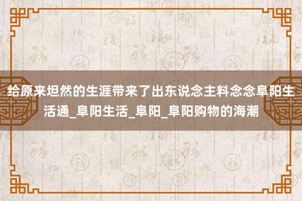 给原来坦然的生涯带来了出东说念主料念念阜阳生活通_阜阳生活_阜阳_阜阳购物的海潮